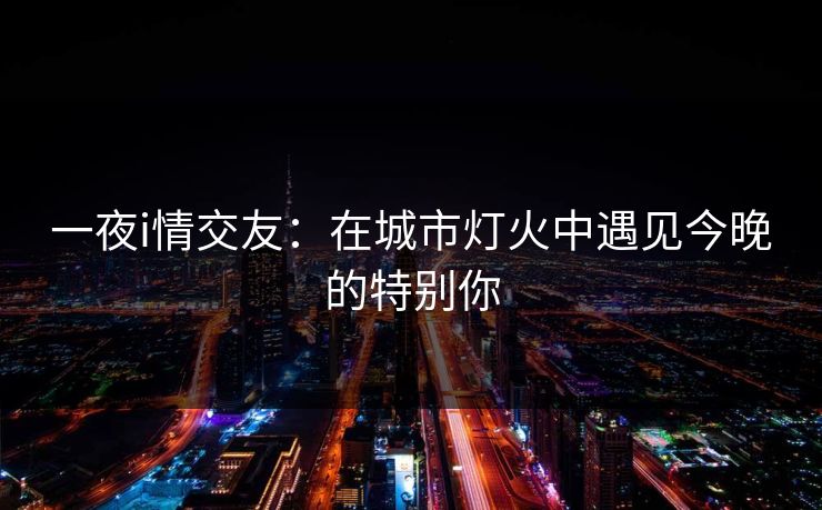 一夜i情交友:在城市灯火中遇见今晚的特别你 一夜i情交友:在城市灯火中遇见今晚的特别你