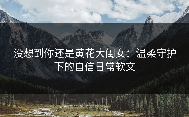 没想到你还是黄花大闺女:温柔守护下的自信日常软文 没想到你还是黄花大闺女:温柔守护下的自信日常软文