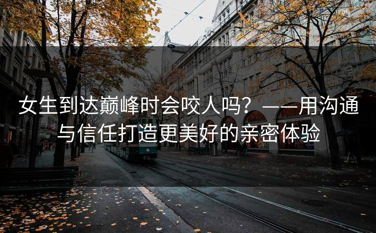 女生到达巅峰时会咬人吗？——用沟通与信任打造更美好的亲密体验