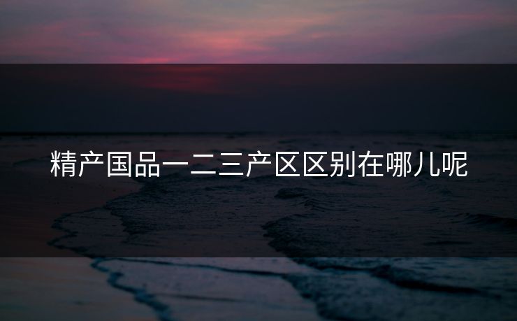 精产国品一二三产区区别在哪儿呢 精产国品一二三产区区别在哪儿呢