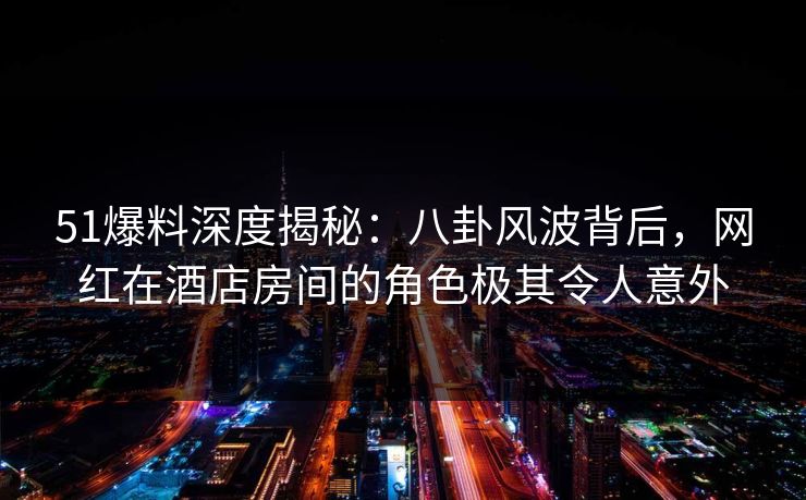 51爆料深度揭秘:八卦风波背后,网红在酒店房间的角色极其令人意外 51爆料深度揭秘:八卦风波背后,网红在酒店房间的角色极其令人意外