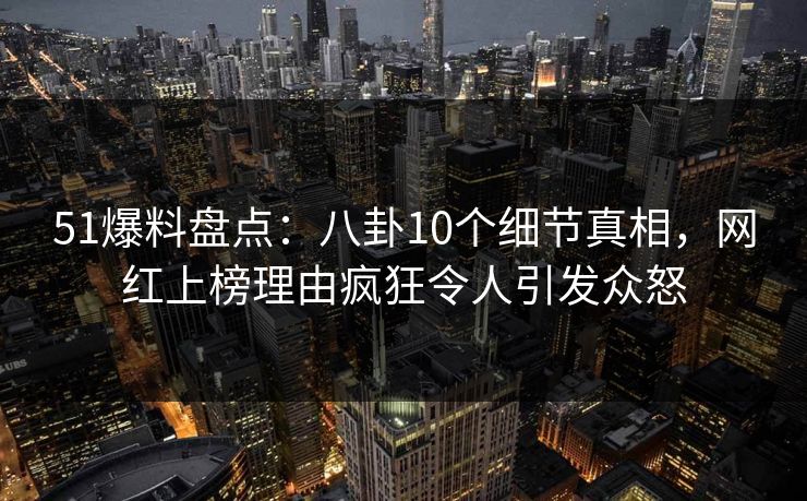 51爆料盘点：八卦10个细节真相，网红上榜理由疯狂令人引发众怒