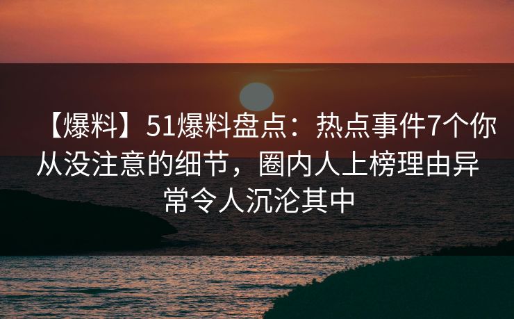 【爆料】51爆料盘点：热点事件7个你从没注意的细节，圈内人上榜理由异常令人沉沦其中