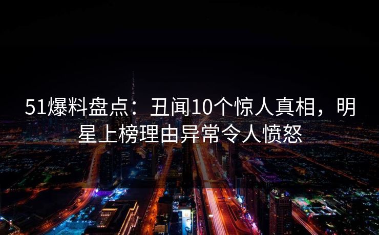51爆料盘点：丑闻10个惊人真相，明星上榜理由异常令人愤怒