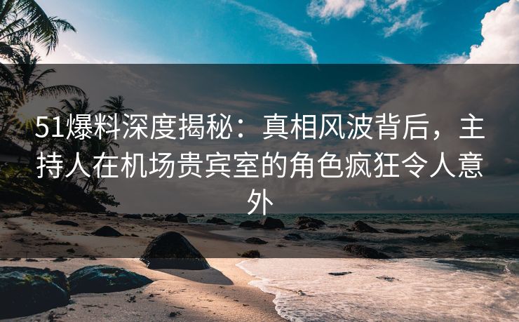 51爆料深度揭秘：真相风波背后，主持人在机场贵宾室的角色疯狂令人意外