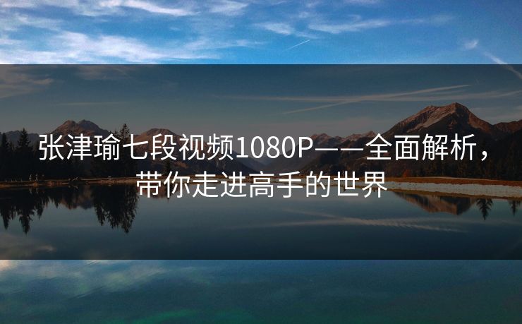 张津瑜七段视频1080P——全面解析,带你走进高手的世界 张津瑜七段视频1080P——全面解析,带你走进高手的世界