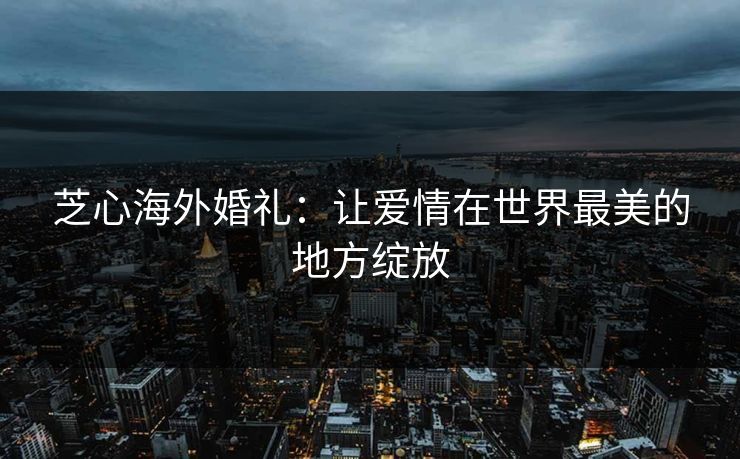 芝心海外婚礼:让爱情在世界最美的地方绽放 芝心海外婚礼:让爱情在世界最美的地方绽放