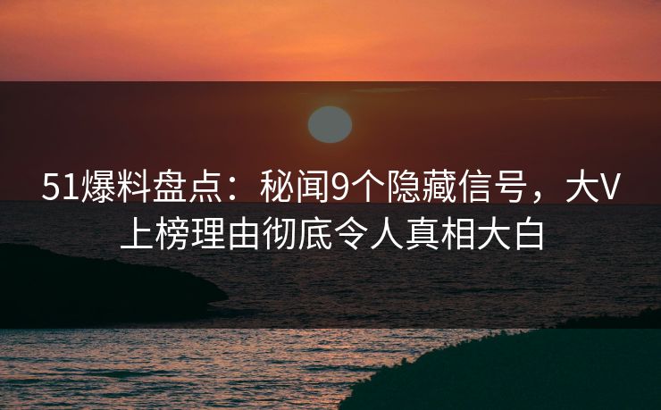 51爆料盘点：秘闻9个隐藏信号，大V上榜理由彻底令人真相大白