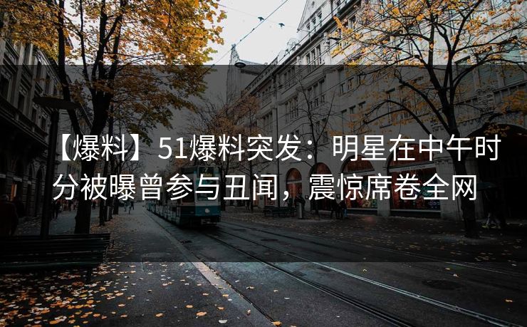 【爆料】51爆料突发：明星在中午时分被曝曾参与丑闻，震惊席卷全网
