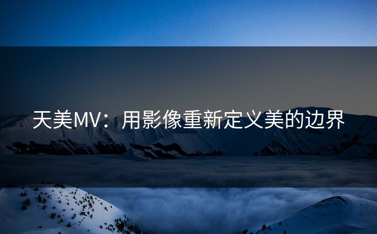 天美MV：用影像重新定义美的边界