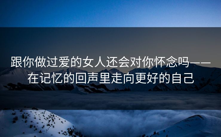 跟你做过爱的女人还会对你怀念吗——在记忆的回声里走向更好的自己