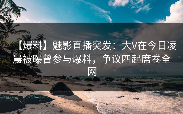 【爆料】魅影直播突发：大V在今日凌晨被曝曾参与爆料，争议四起席卷全网