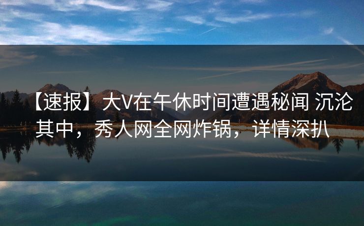 【速报】大V在午休时间遭遇秘闻 沉沦其中，秀人网全网炸锅，详情深扒
