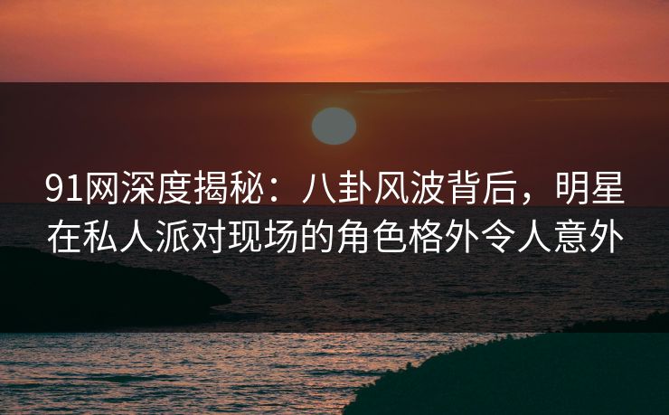 91网深度揭秘：八卦风波背后，明星在私人派对现场的角色格外令人意外