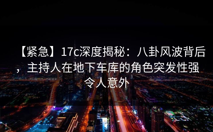 【紧急】17c深度揭秘：八卦风波背后，主持人在地下车库的角色突发性强令人意外