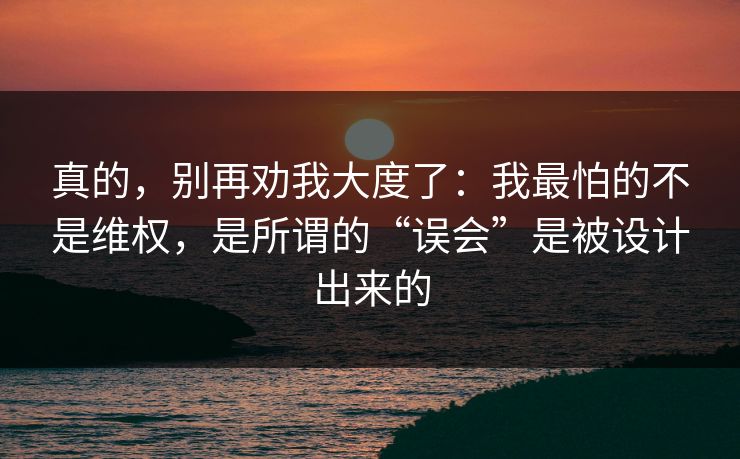 真的，别再劝我大度了：我最怕的不是维权，是所谓的“误会”是被设计出来的