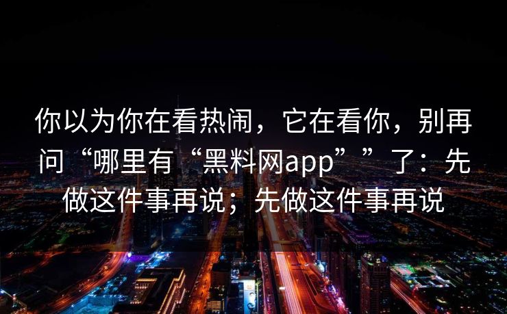 你以为你在看热闹，它在看你，别再问“哪里有“黑料网app””了：先做这件事再说；先做这件事再说