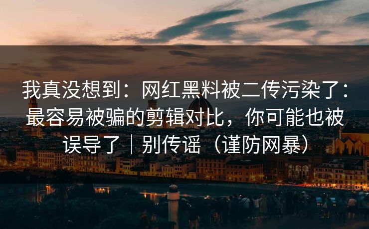 我真没想到：网红黑料被二传污染了：最容易被骗的剪辑对比，你可能也被误导了｜别传谣（谨防网暴）