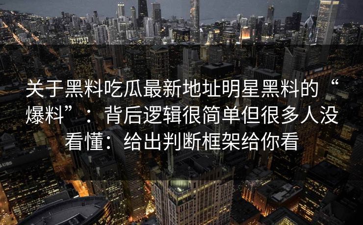关于黑料吃瓜最新地址明星黑料的“爆料”：背后逻辑很简单但很多人没看懂：给出判断框架给你看