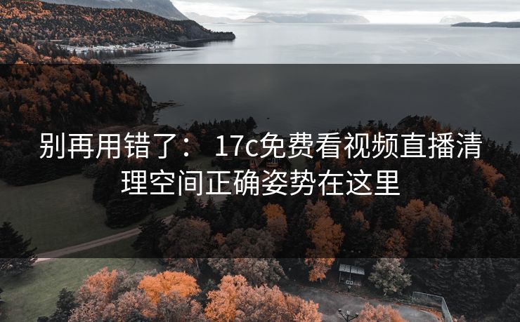 别再用错了： 17c免费看视频直播清理空间正确姿势在这里