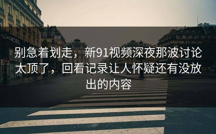 别急着划走，新91视频深夜那波讨论太顶了，回看记录让人怀疑还有没放出的内容