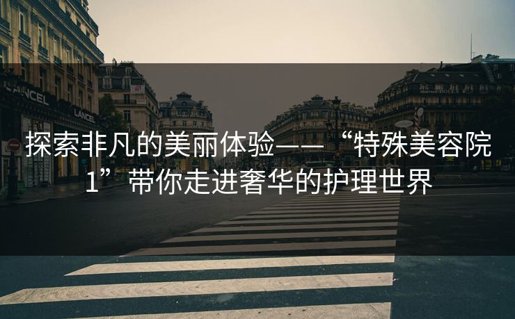 探索非凡的美丽体验——“特殊美容院1”带你走进奢华的护理世界