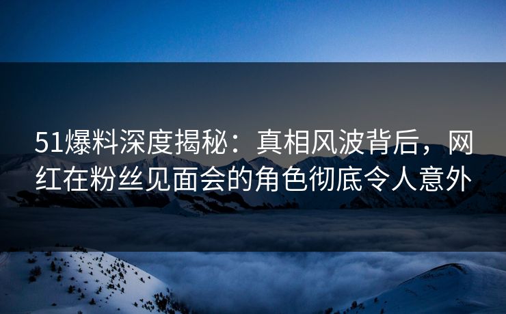 51爆料深度揭秘：真相风波背后，网红在粉丝见面会的角色彻底令人意外
