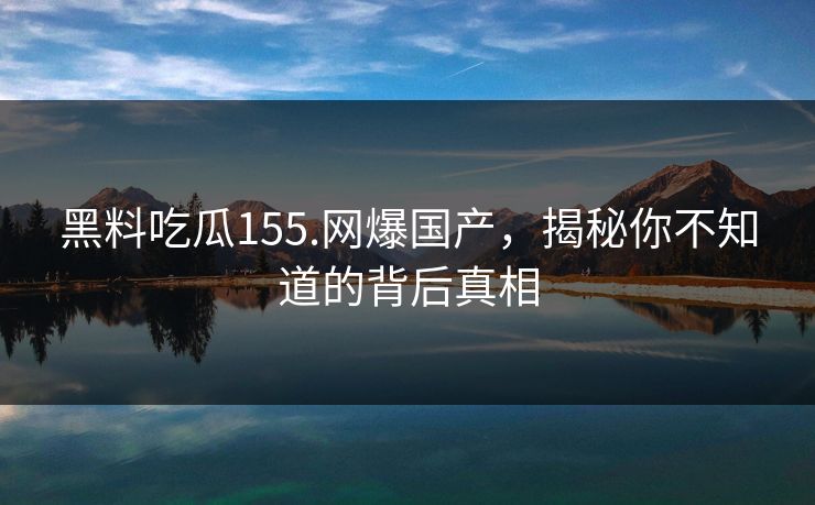 黑料吃瓜155.网爆国产，揭秘你不知道的背后真相