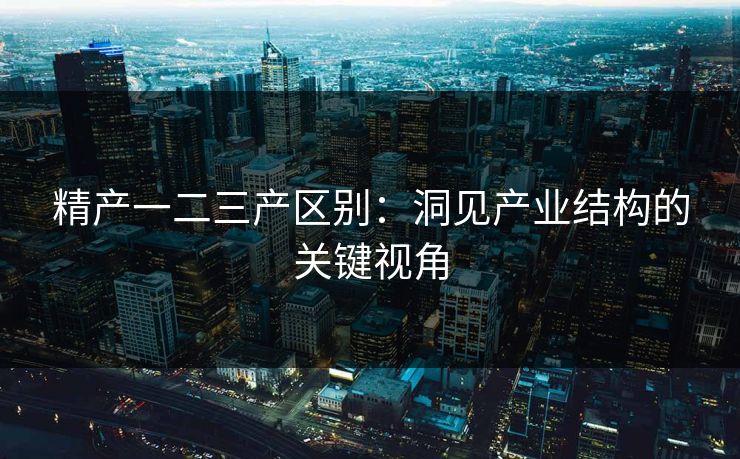 精产一二三产区别：洞见产业结构的关键视角