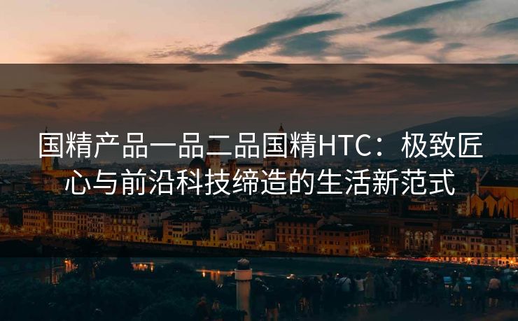 国精产品一品二品国精HTC：极致匠心与前沿科技缔造的生活新范式