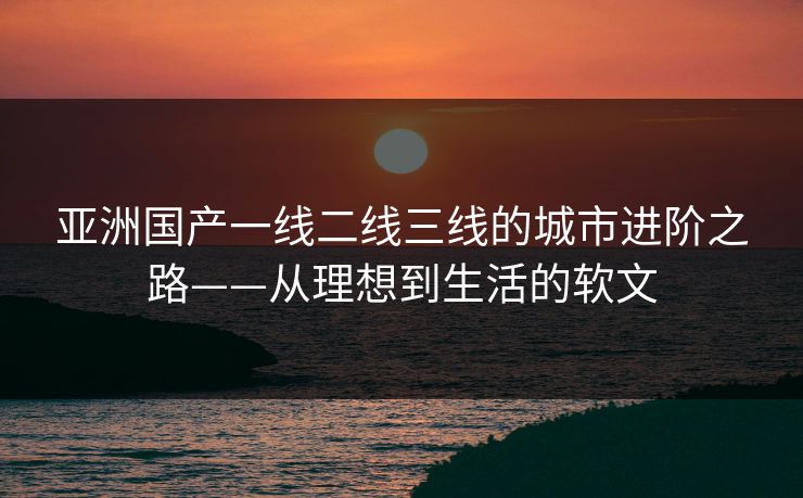 亚洲国产一线二线三线的城市进阶之路——从理想到生活的软文