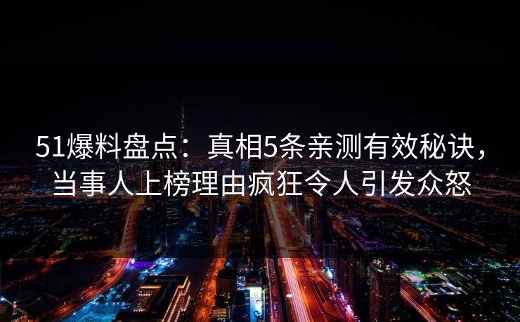 51爆料盘点：真相5条亲测有效秘诀，当事人上榜理由疯狂令人引发众怒