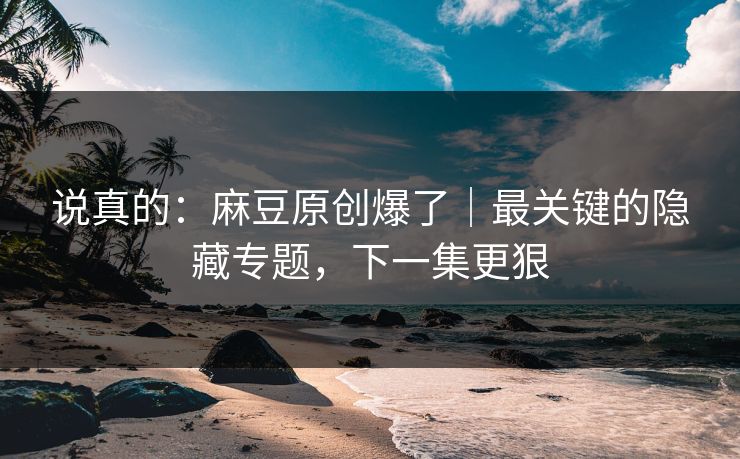 说真的：麻豆原创爆了｜最关键的隐藏专题，下一集更狠