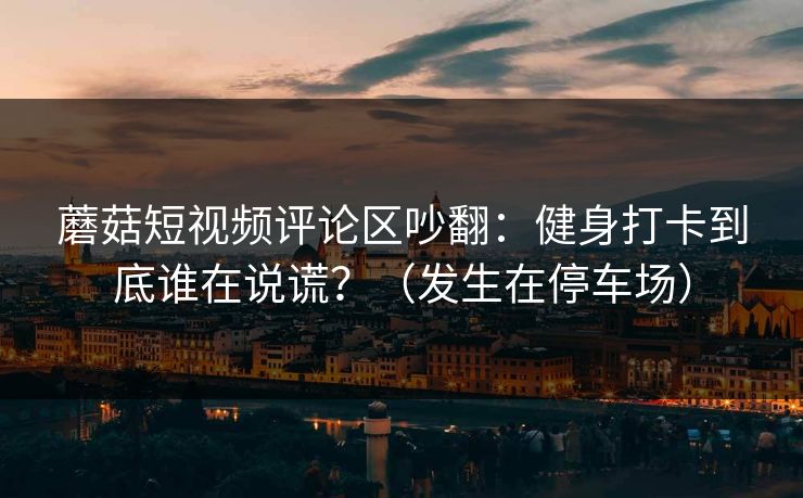 蘑菇短视频评论区吵翻：健身打卡到底谁在说谎？（发生在停车场）